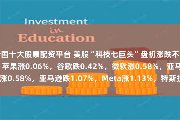 全国十大股票配资平台 美股“科技七巨头”盘初涨跌不一，英伟达跌0.22%，苹果涨0.06%，谷歌跌0.42%，微软涨0.58%，亚马逊跌1.07%，Meta涨1.13%，特斯拉涨1.24%