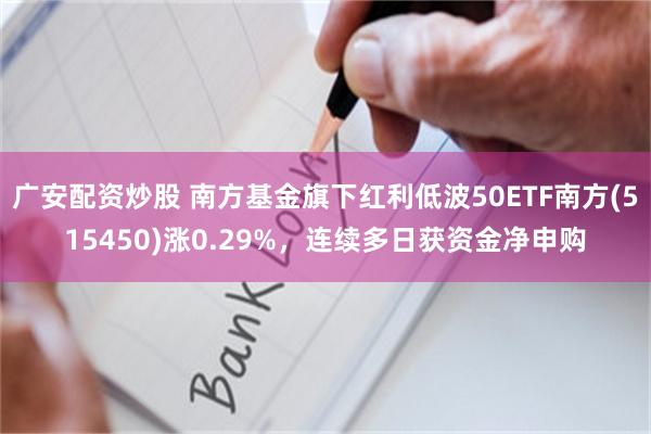 广安配资炒股 南方基金旗下红利低波50ETF南方(515450)涨0.29%，连续多日获资金净申购