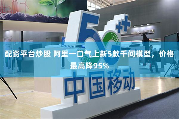 配资平台炒股 阿里一口气上新5款千问模型,价格最高降95%