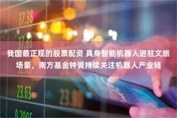 我国最正规的股票配资 具身智能机器人进驻文旅场景，南方基金钟贇持续关注机器人产业链
