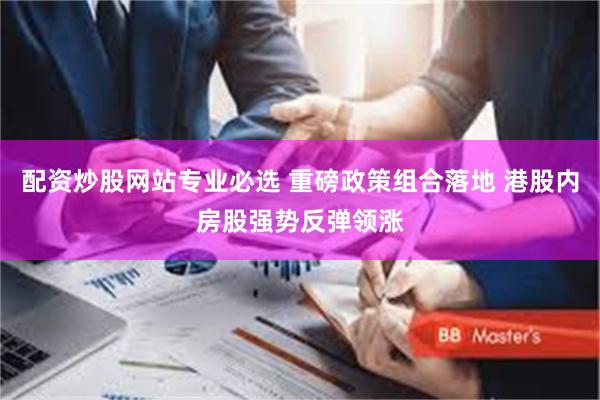 配资炒股网站专业必选 重磅政策组合落地 港股内房股强势反弹领涨