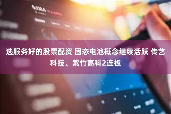 选服务好的股票配资 固态电池概念继续活跃 传艺科技、紫竹高科2连板