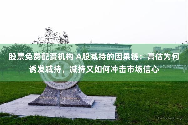 股票免费配资机构 A股减持的因果链：高估为何诱发减持，减持又如何冲击市场信心