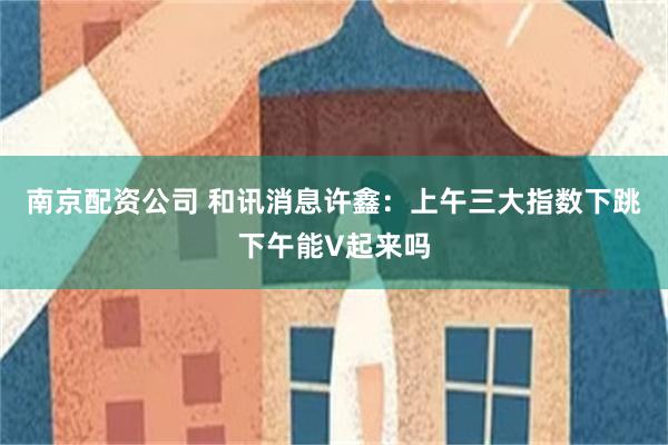 南京配资公司 和讯消息许鑫：上午三大指数下跳下午能V起来吗