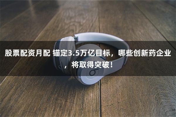 股票配资月配 锚定3.5万亿目标，哪些创新药企业，将取得突破！