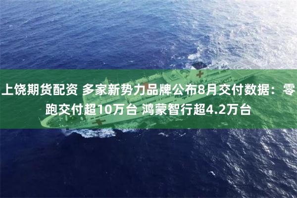上饶期货配资 多家新势力品牌公布8月交付数据：零跑交付超10万台 鸿蒙智行超4.2万台