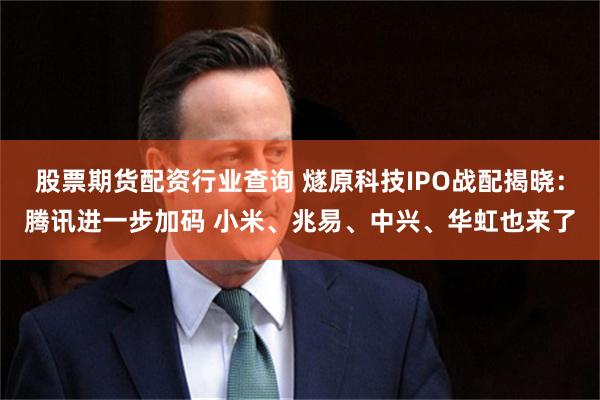 股票期货配资行业查询 燧原科技IPO战配揭晓：腾讯进一步加码 小米、兆易、中兴、华虹也来了