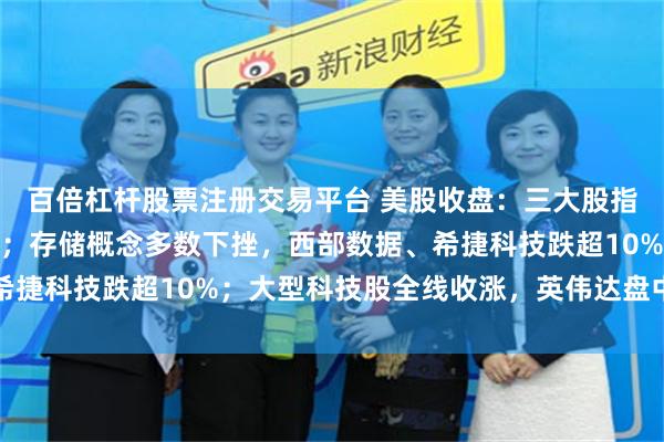 百倍杠杆股票注册交易平台 美股收盘：三大股指齐涨，纳指盘中创新高；存储概念多数下挫，西部数据、希捷科技跌超10%；大型科技股全线收涨，英伟达盘中创新高