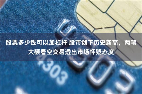 股票多少钱可以加杠杆 股市创下历史新高，两笔大额看空交易透出市场怀疑态度