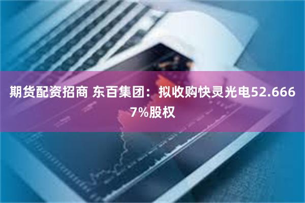 期货配资招商 东百集团：拟收购快灵光电52.6667%股权