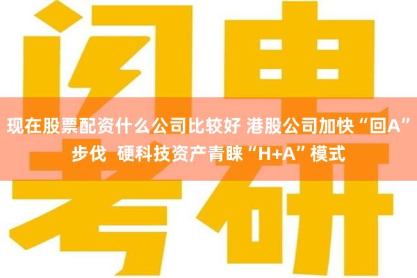现在股票配资什么公司比较好 港股公司加快“回A”步伐  硬科技资产青睐“H+A”模式