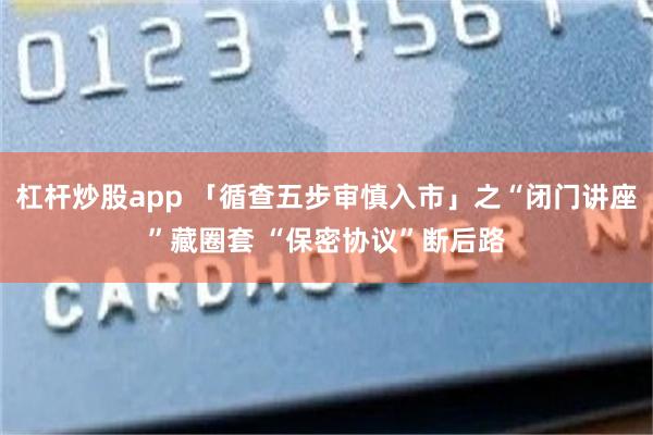杠杆炒股app 「循查五步审慎入市」之“闭门讲座”藏圈套 “保密协议”断后路