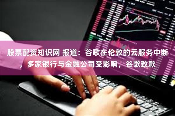 股票配资知识网 报道：谷歌在伦敦的云服务中断，多家银行与金融公司受影响，谷歌致歉