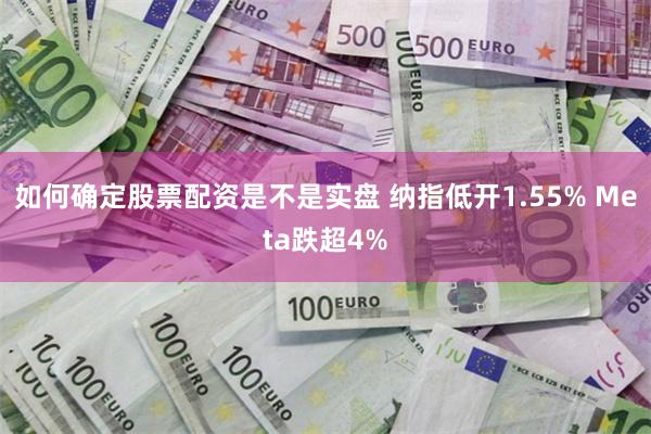 如何确定股票配资是不是实盘 纳指低开1.55% Meta跌超4%