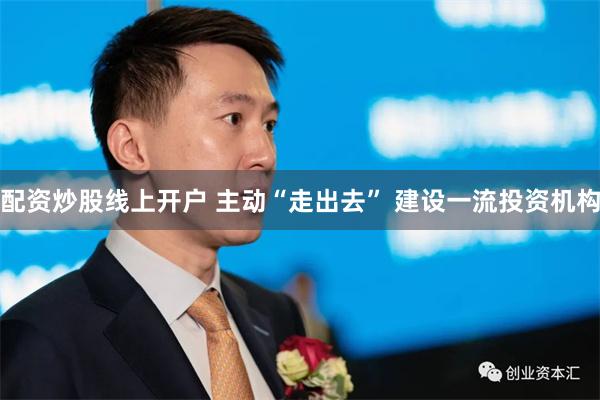 配资炒股线上开户 主动“走出去” 建设一流投资机构