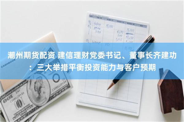 潮州期货配资 建信理财党委书记、董事长齐建功：三大举措平衡投资能力与客户预期