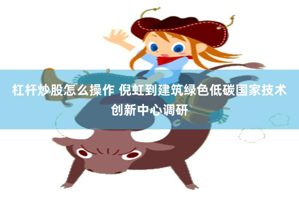 杠杆炒股怎么操作 倪虹到建筑绿色低碳国家技术创新中心调研