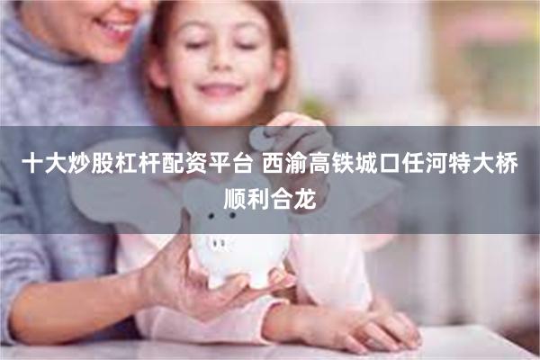 十大炒股杠杆配资平台 西渝高铁城口任河特大桥顺利合龙