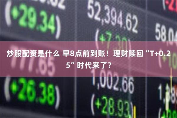 炒股配资是什么 早8点前到账！理财赎回“T+0.25”时代来了？